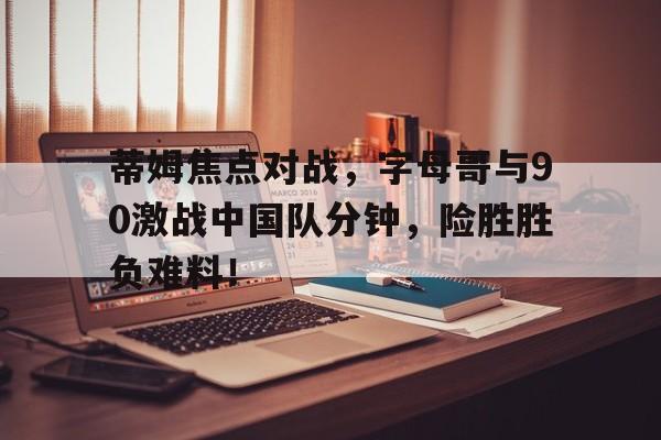 开云-蒂姆焦点对战，字母哥与90激战中国队分钟，险胜胜负难料！-开云