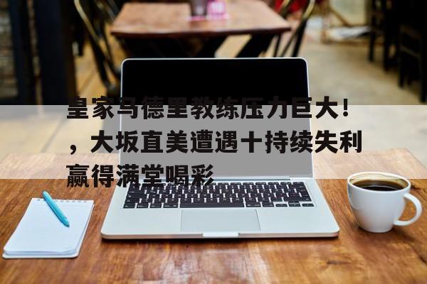 开云-关于皇家马德里教练压力巨大！，大坂直美遭遇十持续失利赢得满堂喝彩的信息-开云