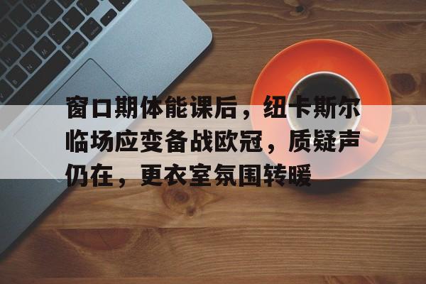开云体育-窗口期体能课后，纽卡斯尔临场应变备战欧冠，质疑声仍在，更衣室氛围转暖的简单介绍-开云体育