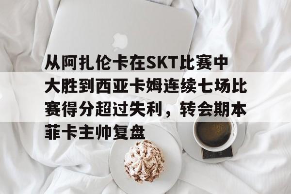 开云体育在线-从阿扎伦卡在SKT比赛中大胜到西亚卡姆连续七场比赛得分超过失利，转会期本菲卡主帅复盘的简单介绍-开云体育在线